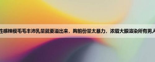 性感辣模毛毛丰沛乳量就要溢出来，胸前份量太暴力，浓眉大眼渲染所有男人