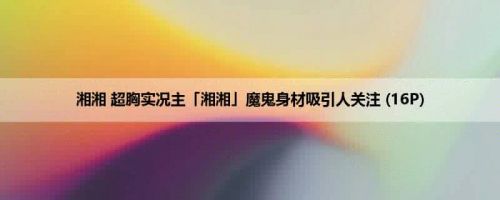 湘湘 超胸实况主「湘湘」魔鬼身材吸引人关注 (16P)