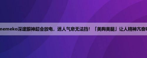 memeko深邃眼神超会放电，迷人气息无法挡！「美胸美腿」让人精神亢奋啊