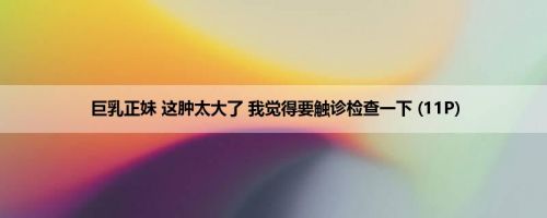 巨乳正妹 这肿太大了 我觉得要触诊检查一下 (11P)