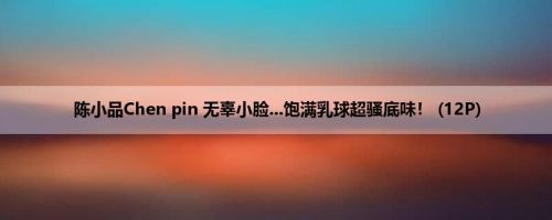陈小品Chen pin 无辜小脸...饱满乳球超骚底味！ (12P)