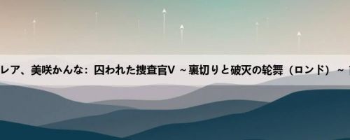 莲実クレア、美咲かんな：囚われた捜査官V ～裏切りと破灭の轮舞（ロンド）～ 前编 ...