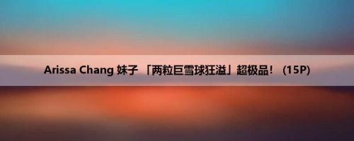 Arissa Chang 妹子 「两粒巨雪球狂溢」超极品！ (15P)