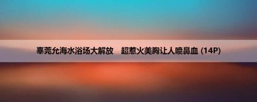 辜莞允海水浴场大解放　超惹火美胸让人喷鼻血 (14P)