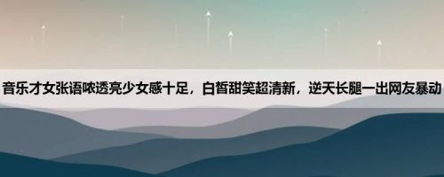 音乐才女张语哝透亮少女感十足，白皙甜笑超清新，逆天长腿一出网友暴动