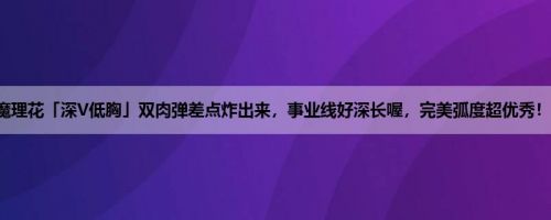 魔理花「深V低胸」双肉弹差点炸出来，事业线好深长喔，完美弧度超优秀！！