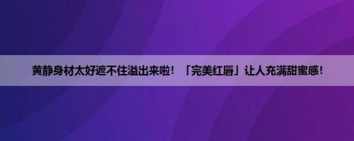 黄静身材太好遮不住溢出来啦！「完美红唇」让人充满甜蜜感！