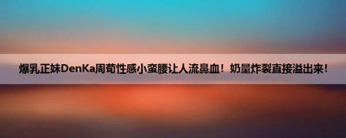 爆乳正妹DenKa周荀性感小蛮腰让人流鼻血！奶量炸裂直接溢出来！