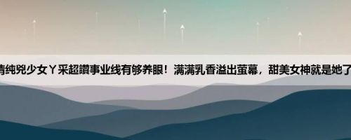 清纯兇少女ㄚ采超讚事业线有够养眼！满满乳香溢出萤幕，甜美女神就是她了！