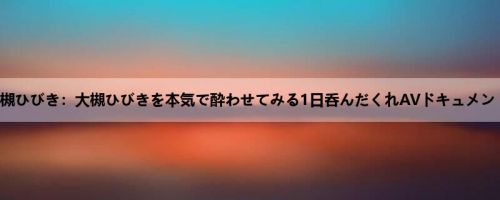 大槻ひびき：大槻ひびきを本気で酔わせてみる1日呑んだくれAVドキュメント！