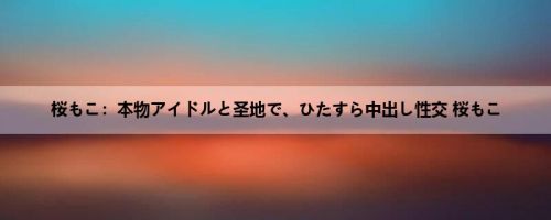 桜もこ：本物アイドルと圣地で、ひたすら中出し性交 桜もこ