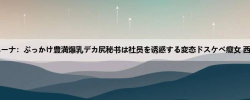 西村ニーナ：ぶっかけ豊満爆乳デカ尻秘书は社员を诱惑する変态ドスケベ癡女 西村ニ...