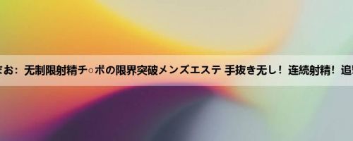 仓多まお：无制限射精チ○ポの限界突破メンズエステ 手抜き无し！连続射精！追撃男...