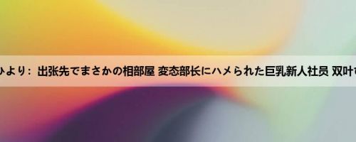 双叶ひより：出张先でまさかの相部屋 変态部长にハメられた巨乳新人社员 双叶ひより